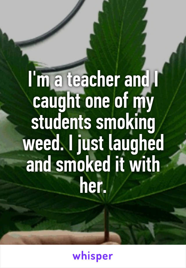 I'm a teacher and I caught one of my students smoking weed. I just laughed and smoked it with her.