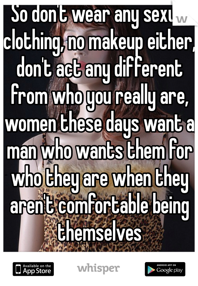 So don't wear any sexual clothing, no makeup either, don't act any different from who you really are, women these days want a man who wants them for who they are when they aren't comfortable being themselves