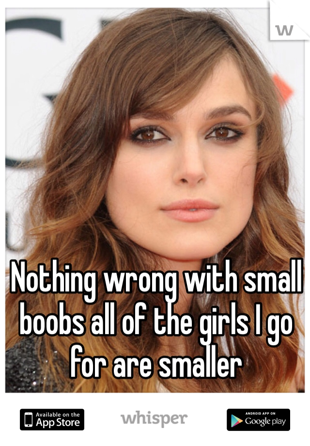 Nothing wrong with small boobs all of the girls I go for are smaller