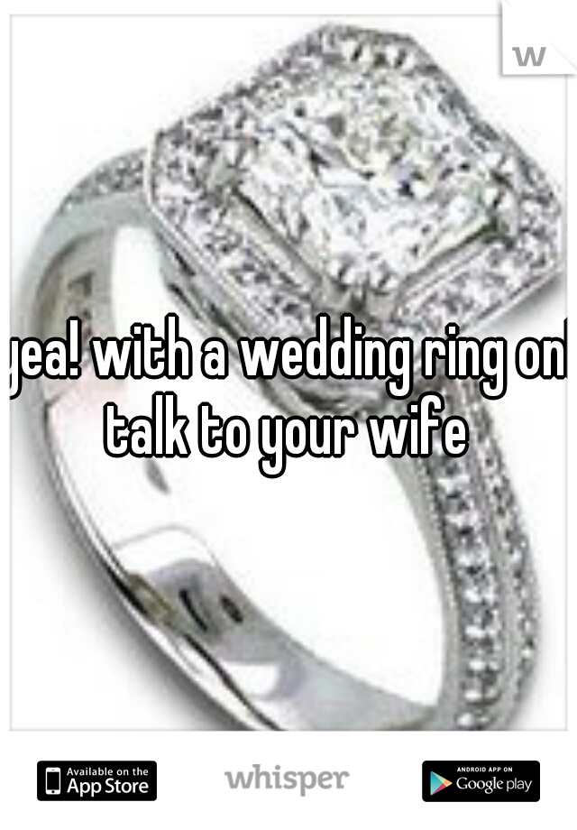 yea! with a wedding ring on! talk to your wife 