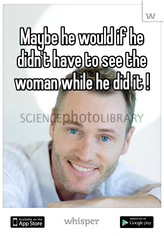 Maybe he would if he didn't have to see the woman while he did it !