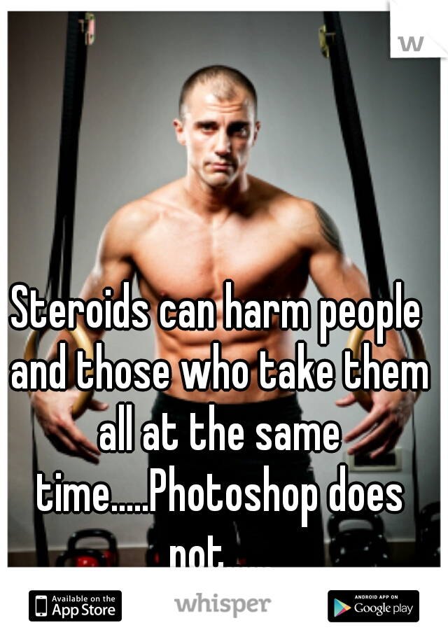 Steroids can harm people and those who take them all at the same time.....Photoshop does not......