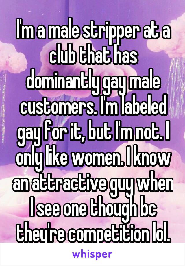 I'm a male stripper at a club that has dominantly gay male customers. I'm labeled gay for it, but I'm not. I only like women. I know an attractive guy when I see one though bc they're competition lol.