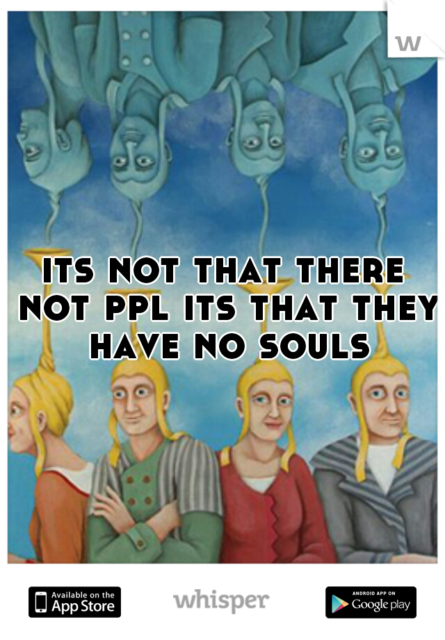its not that there not ppl its that they have no souls