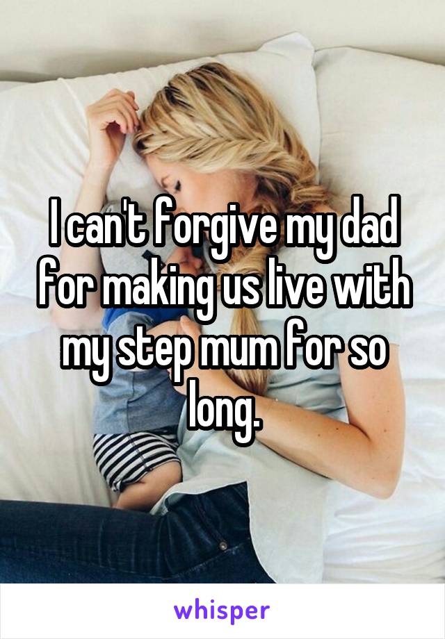 I can't forgive my dad for making us live with my step mum for so long.