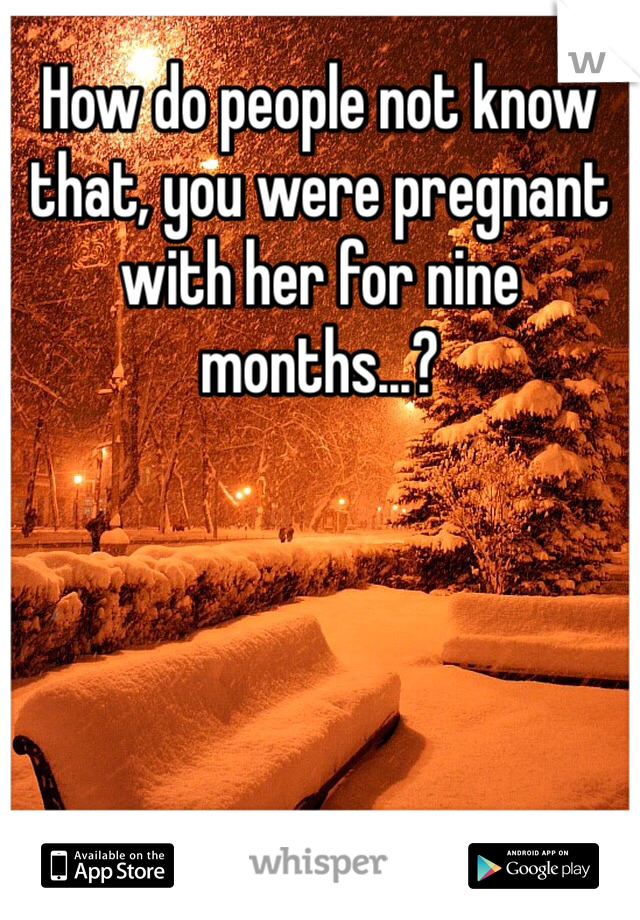 How do people not know that, you were pregnant with her for nine months...?
