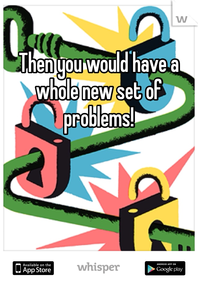Then you would have a whole new set of problems! 