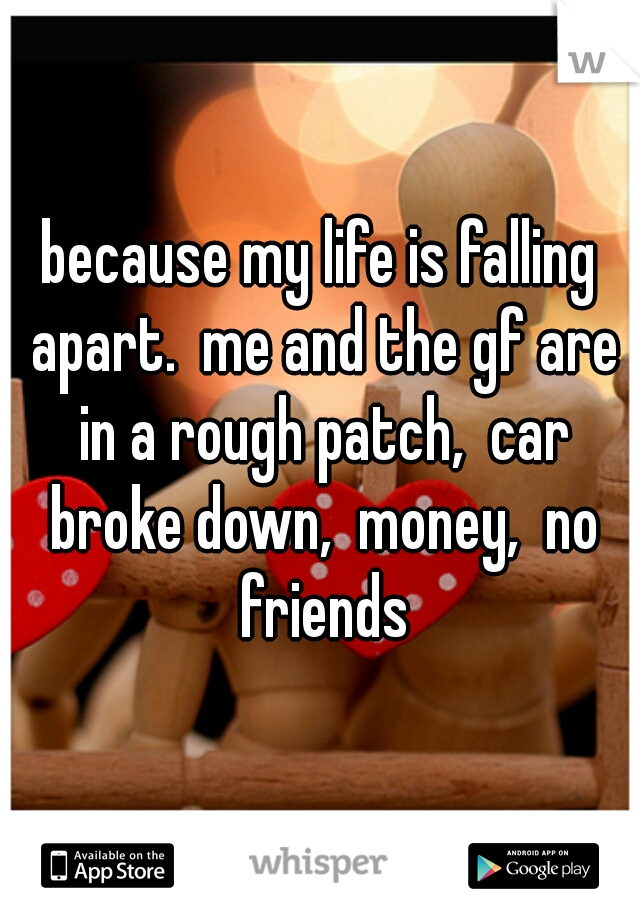 because my life is falling apart.  me and the gf are in a rough patch,  car broke down,  money,  no friends