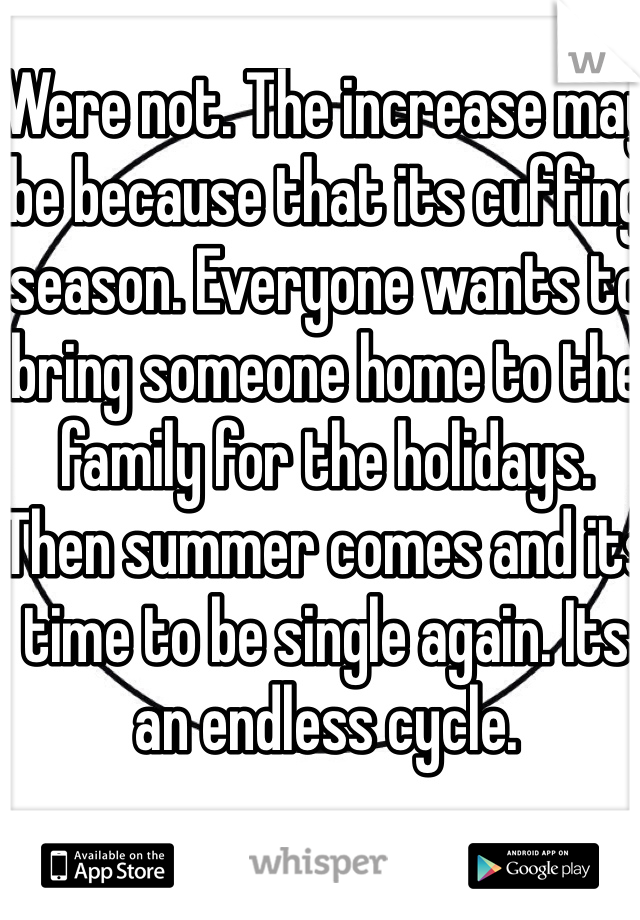 Were not. The increase may be because that its cuffing season. Everyone wants to bring someone home to the family for the holidays. Then summer comes and its time to be single again. Its an endless cycle.