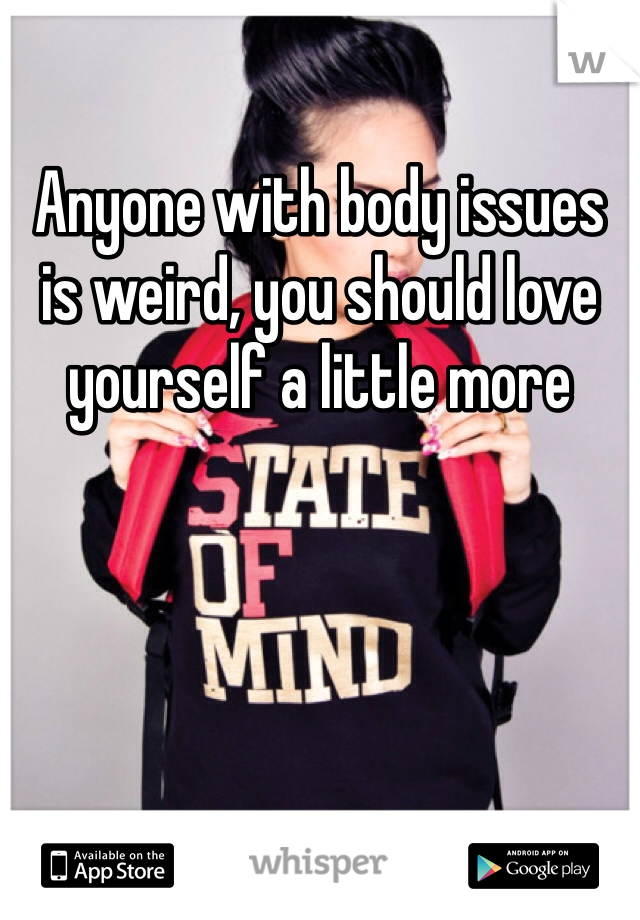Anyone with body issues is weird, you should love yourself a little more