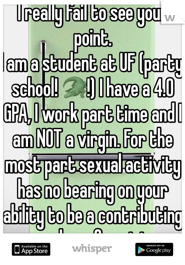 I really fail to see your point.
I am a student at UF (party school! 🐊!) I have a 4.0 GPA, I work part time and I am NOT a virgin. For the most part sexual activity has no bearing on your ability to be a contributing member of society.