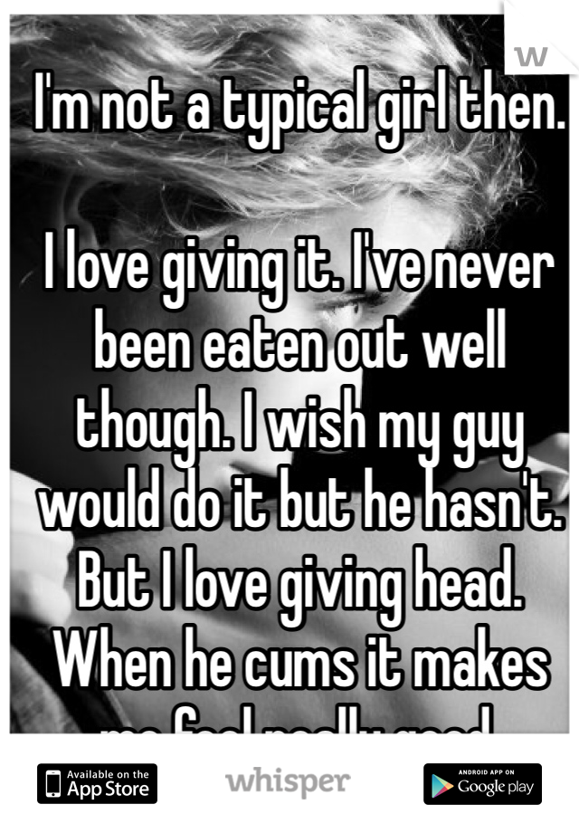 I'm not a typical girl then.

I love giving it. I've never been eaten out well though. I wish my guy would do it but he hasn't. But I love giving head. When he cums it makes me feel really good.