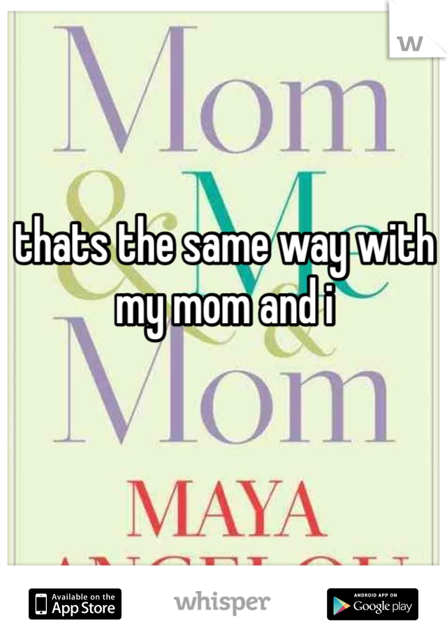 thats the same way with my mom and i