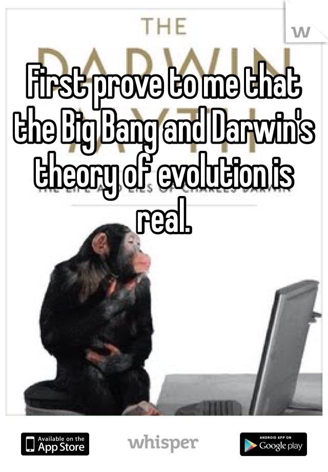 First prove to me that the Big Bang and Darwin's theory of evolution is real.