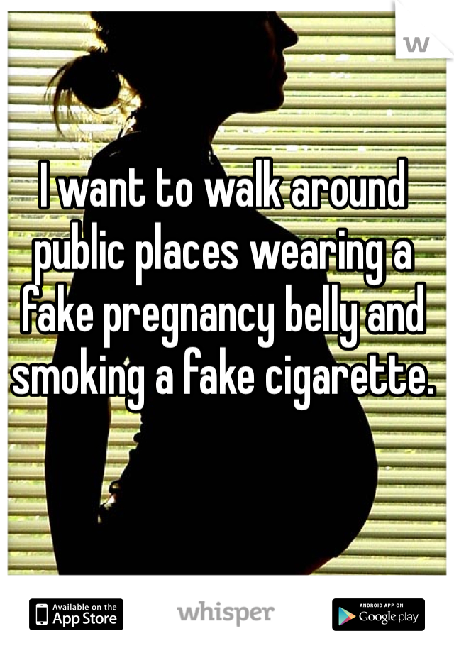 I want to walk around public places wearing a fake pregnancy belly and smoking a fake cigarette. 