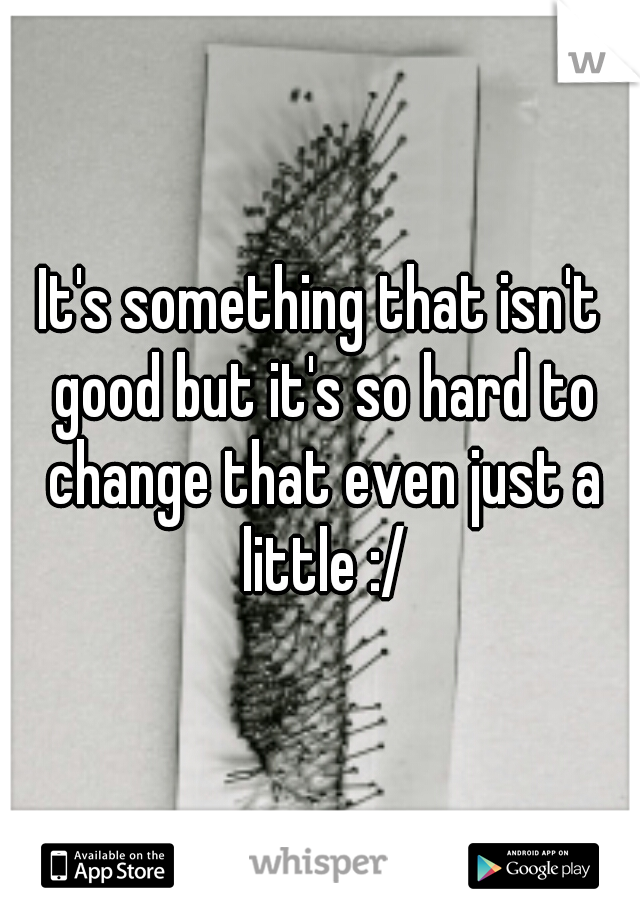 It's something that isn't good but it's so hard to change that even just a little :/