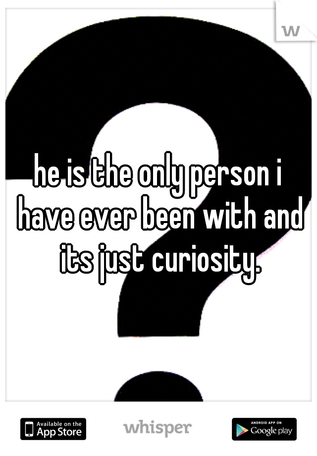 he is the only person i have ever been with and its just curiosity.
