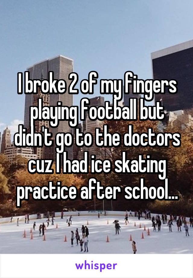 I broke 2 of my fingers playing football but didn't go to the doctors cuz I had ice skating practice after school...