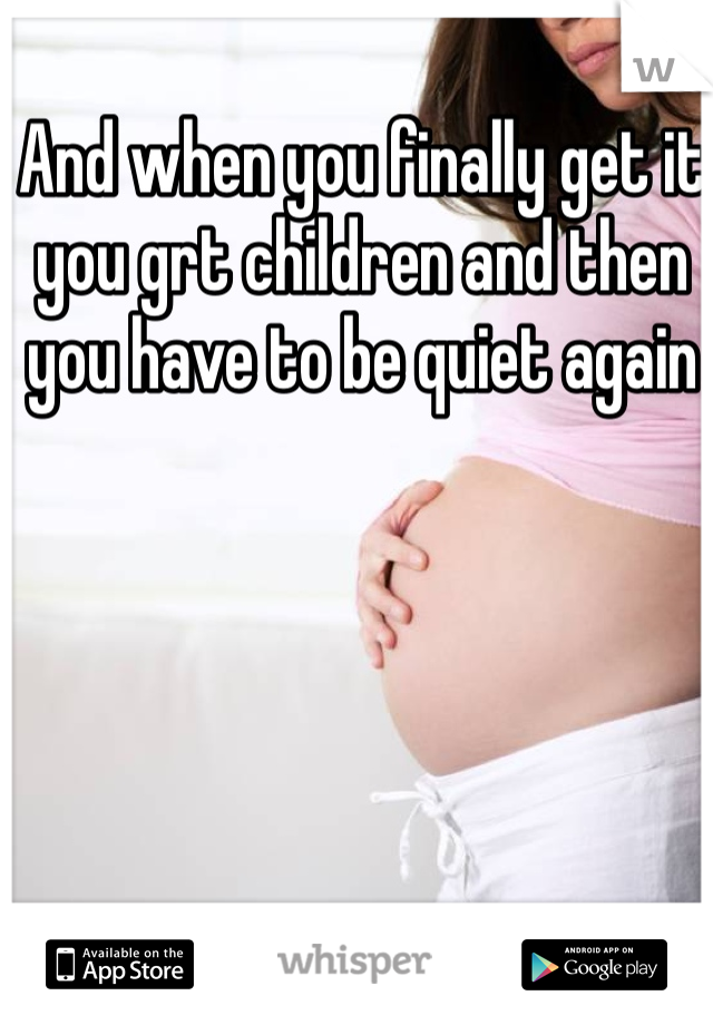 And when you finally get it you grt children and then you have to be quiet again