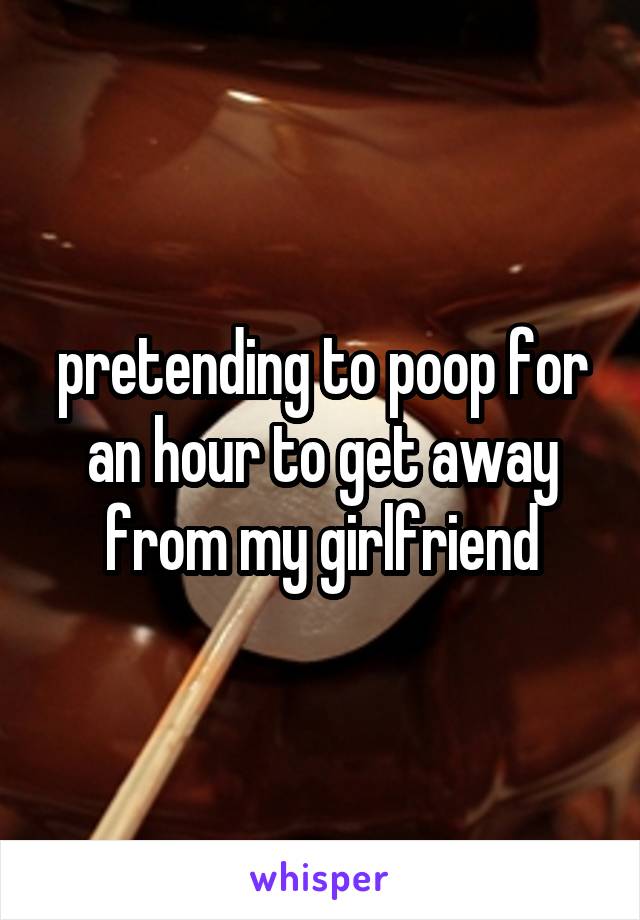 pretending to poop for an hour to get away from my girlfriend
