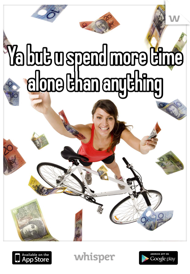 Ya but u spend more time alone than anything