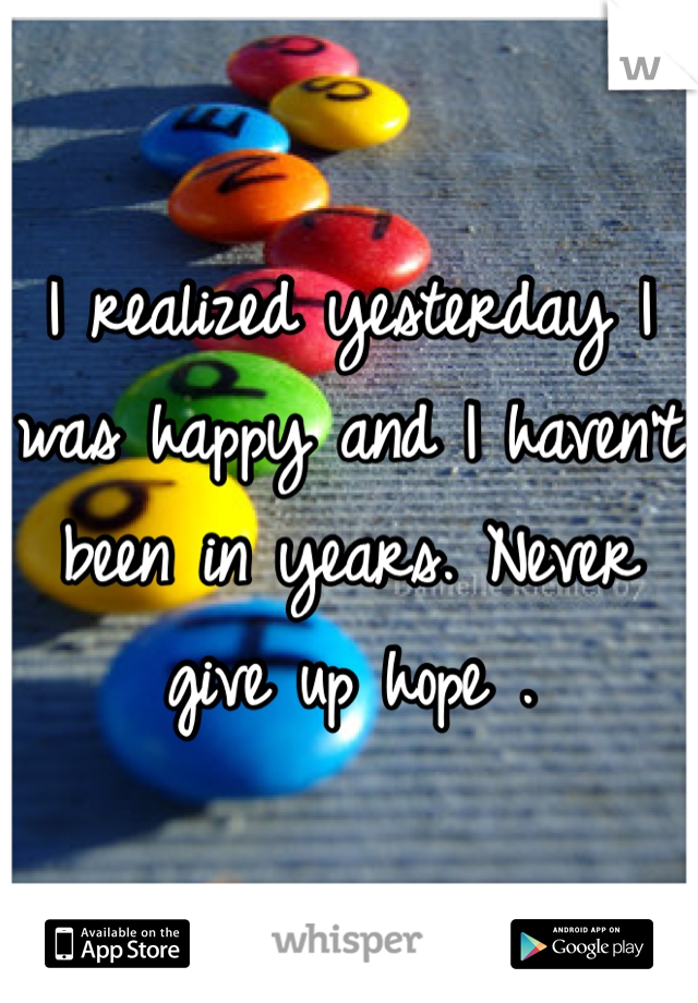 I realized yesterday I was happy and I haven't been in years. Never give up hope .