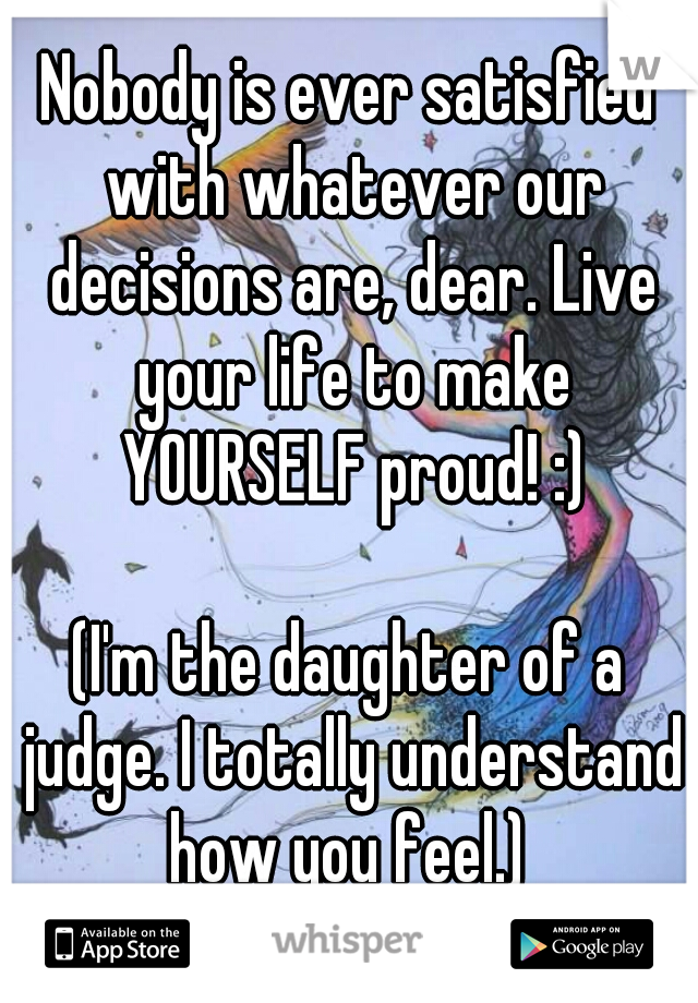 Nobody is ever satisfied with whatever our decisions are, dear. Live your life to make YOURSELF proud! :)
   
(I'm the daughter of a judge. I totally understand how you feel.) 