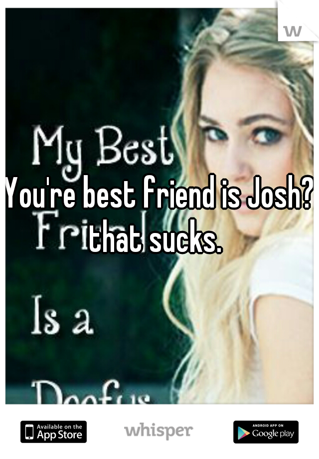 You're best friend is Josh? that sucks.  