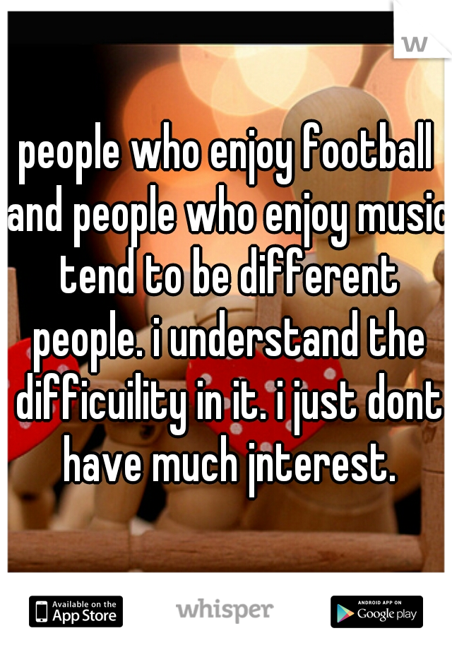 people who enjoy football and people who enjoy music tend to be different people. i understand the difficuility in it. i just dont have much jnterest.