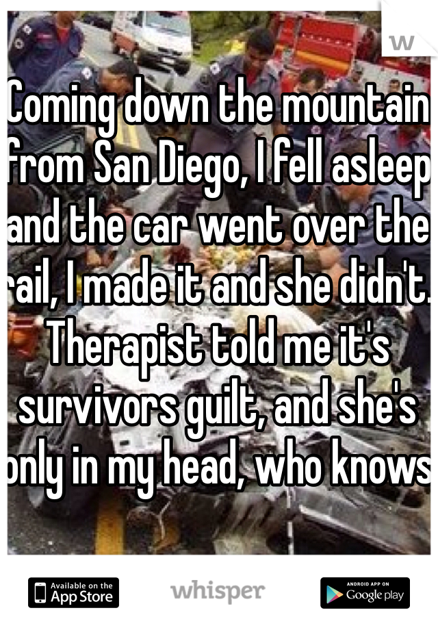 Coming down the mountain from San Diego, I fell asleep and the car went over the rail, I made it and she didn't. Therapist told me it's survivors guilt, and she's only in my head, who knows
