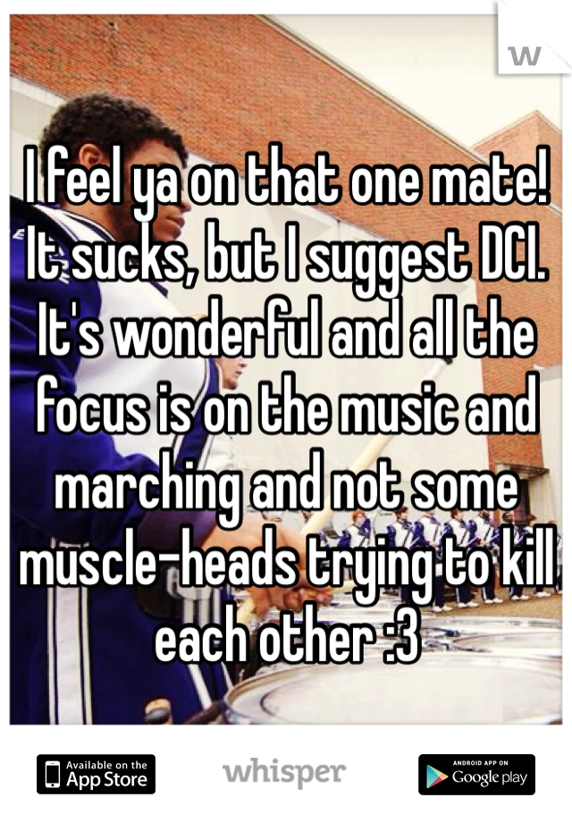 I feel ya on that one mate! It sucks, but I suggest DCI. It's wonderful and all the focus is on the music and marching and not some muscle-heads trying to kill each other :3