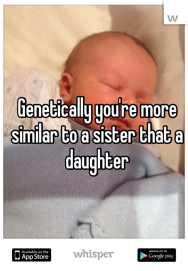 Genetically you're more similar to a sister that a daughter