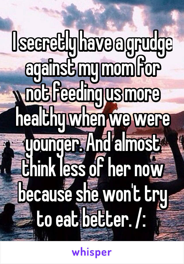 I secretly have a grudge against my mom for not feeding us more healthy when we were younger. And almost think less of her now because she won't try to eat better. /: 