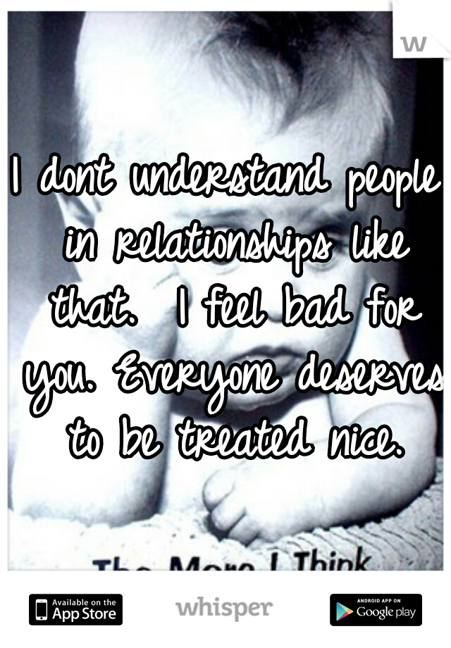 I dont understand people in relationships like that.  I feel bad for you. Everyone deserves to be treated nice.