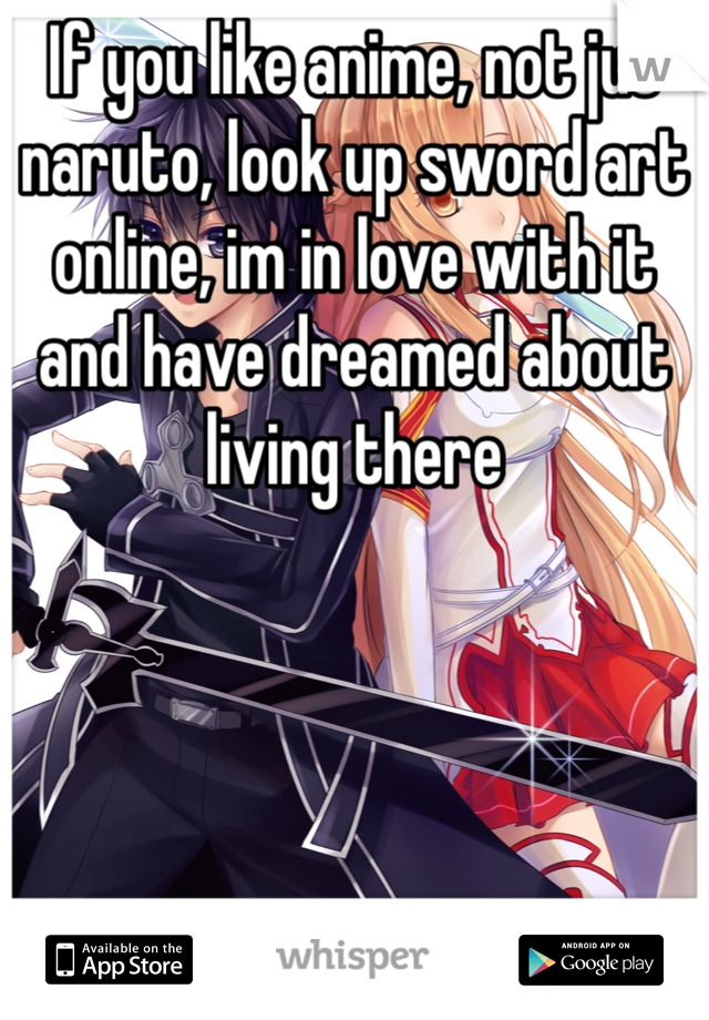 If you like anime, not jut naruto, look up sword art online, im in love with it and have dreamed about living there