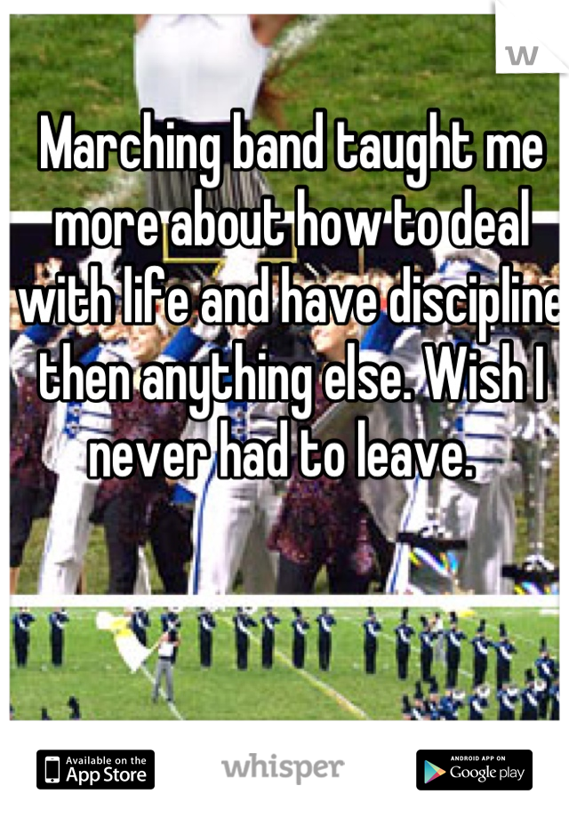 Marching band taught me more about how to deal with life and have discipline then anything else. Wish I never had to leave.  