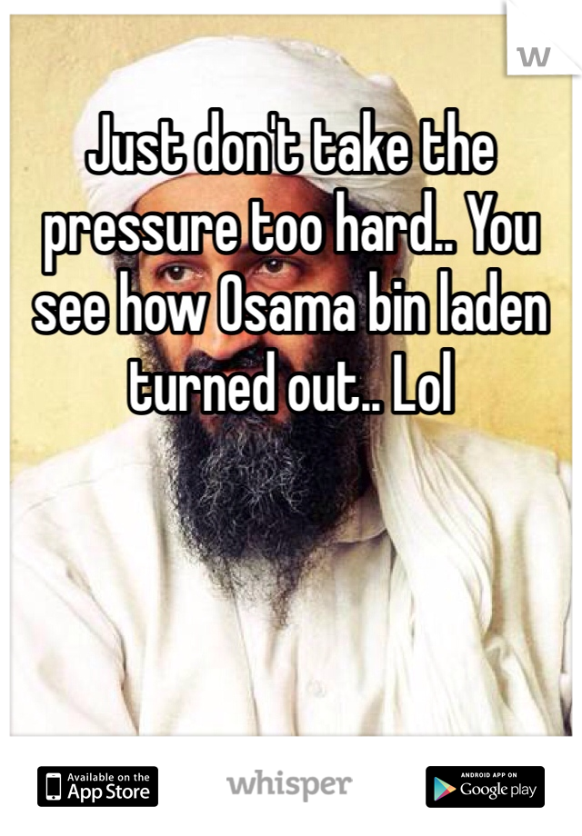 Just don't take the pressure too hard.. You see how Osama bin laden turned out.. Lol  