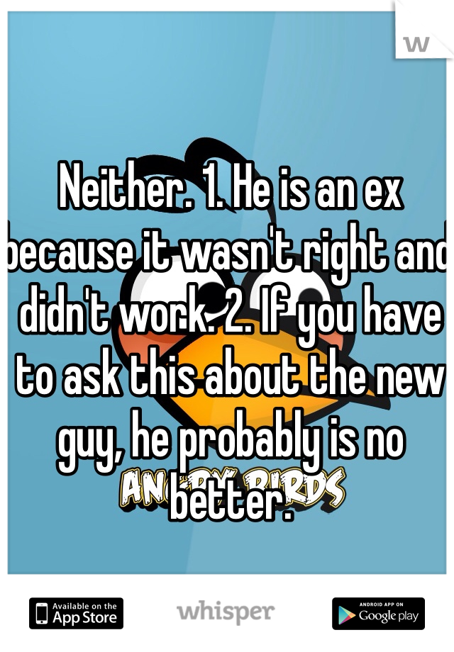 Neither. 1. He is an ex because it wasn't right and didn't work. 2. If you have to ask this about the new guy, he probably is no better. 