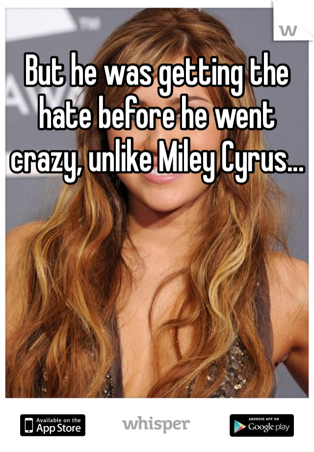But he was getting the hate before he went crazy, unlike Miley Cyrus...