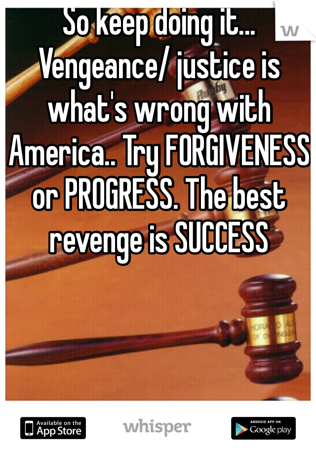 So keep doing it... Vengeance/ justice is what's wrong with America.. Try FORGIVENESS or PROGRESS. The best revenge is SUCCESS 