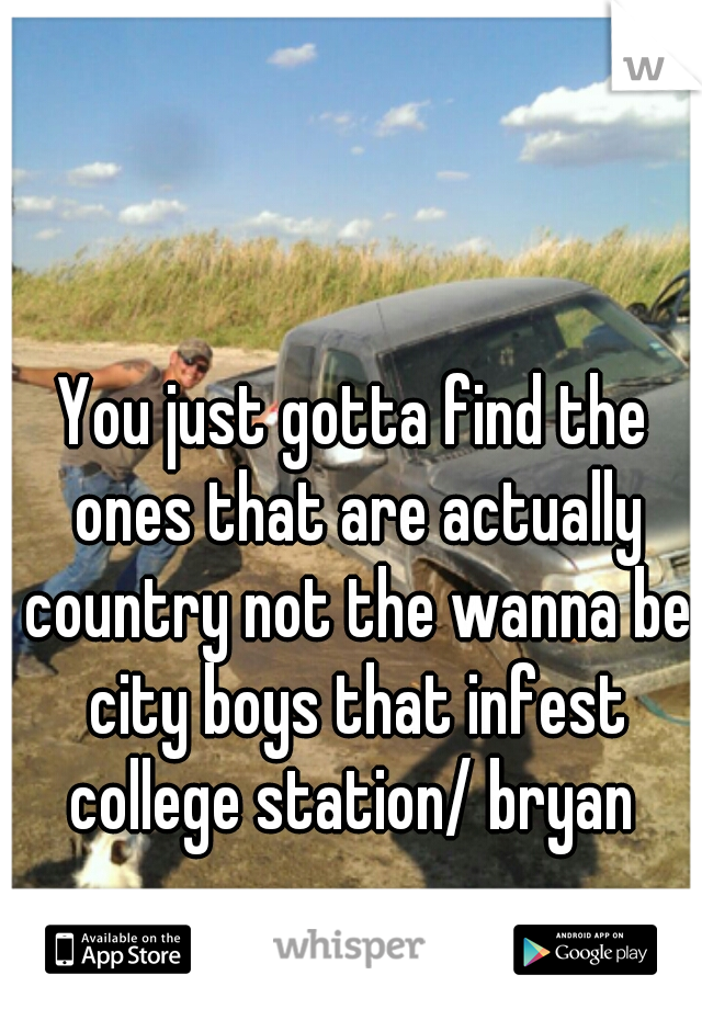 You just gotta find the ones that are actually country not the wanna be city boys that infest college station/ bryan 