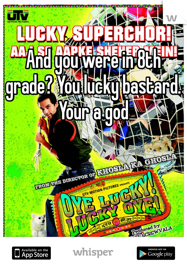 And you were in 8th grade? You lucky bastard. Your a god