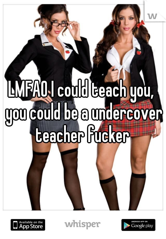 LMFAO I could teach you,  you could be a undercover teacher fucker 