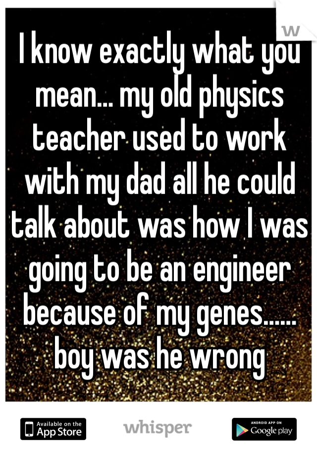 I know exactly what you mean… my old physics teacher used to work with my dad all he could talk about was how I was going to be an engineer because of my genes…… boy was he wrong 

