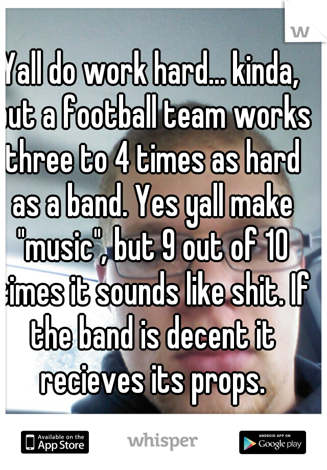 Yall do work hard... kinda, but a football team works three to 4 times as hard as a band. Yes yall make "music", but 9 out of 10 times it sounds like shit. If the band is decent it recieves its props.