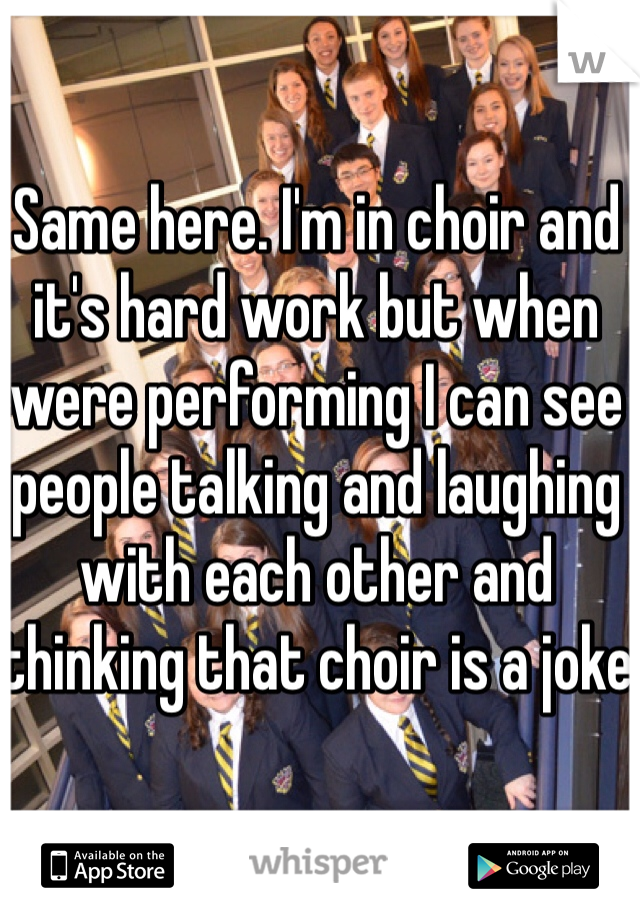 Same here. I'm in choir and it's hard work but when were performing I can see people talking and laughing with each other and thinking that choir is a joke
