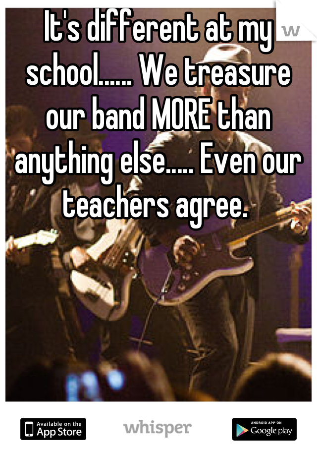 It's different at my school...... We treasure our band MORE than anything else..... Even our teachers agree. 