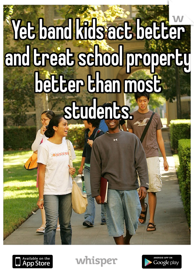 Yet band kids act better and treat school property better than most students. 