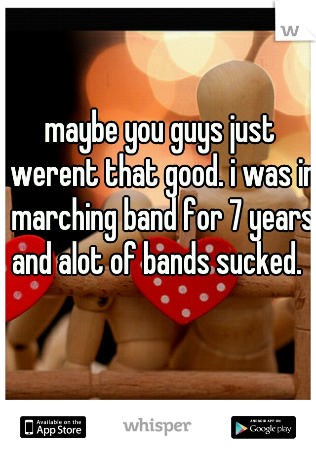 maybe you guys just werent that good. i was in marching band for 7 years and alot of bands sucked.  