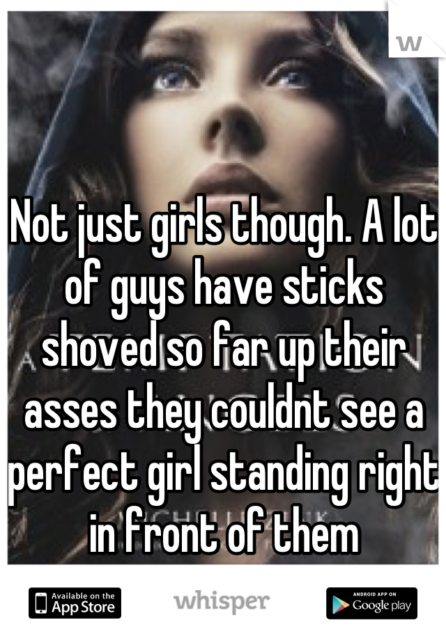 Not just girls though. A lot of guys have sticks shoved so far up their asses they couldnt see a perfect girl standing right in front of them

